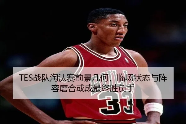 TES战队淘汰赛前景几何，临场状态与阵容磨合或成最终胜负手（1xbetsports）